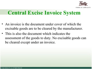 Central Excise Invoice System An invoice is the document under cover of which the excisable goods are to be cleared by the manufacturer.  This is also the document which indicates the assessment of the goods to duty. No excisable goods can be cleared except under an invoice. 