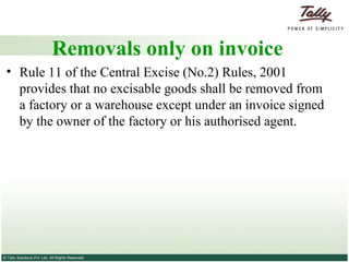Removals only on invoice Rule 11 of the Central Excise (No.2) Rules, 2001 provides that no excisable goods shall be removed from a factory or a warehouse except under an invoice signed by the owner of the factory or his authorised agent. 