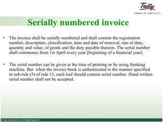 Serially numbered invoice The invoice shall be serially numbered and shall contain the registration number, description, classification, time and date of removal, rate of duty, quantity and value, of goods and the duty payable thereon. The serial number shall commence from 1st April every year [beginning of a financial year]. The serial number can be given at the time of printing or by using franking machine. But  when the invoice book is authenticated in the manner specified in sub-rule (5) of rule 11, each leaf should contain serial number. Hand written serial number shall not be accepted. 