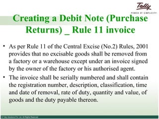 Creating a Debit Note (Purchase Returns) _ Rule 11 invoice As per Rule 11 of the Central Excise (No.2) Rules, 2001 provides that no excisable goods shall be removed from a factory or a warehouse except under an invoice signed by the owner of the factory or his authorised agent.  The invoice shall be serially numbered and shall contain the registration number, description, classification, time and date of removal, rate of duty, quantity and value, of goods and the duty payable thereon. 