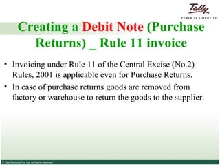 Creating a  Debit Note  (Purchase Returns) _ Rule 11 invoice Invoicing under Rule 11 of the Central Excise (No.2) Rules, 2001 is applicable even for Purchase Returns. In case of purchase returns goods are removed from factory or warehouse to return the goods to the supplier. 