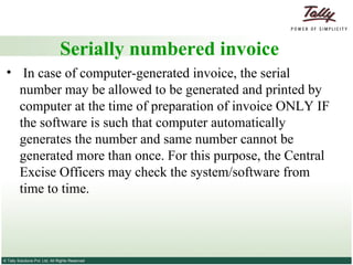 Serially numbered invoice In case of computer-generated invoice, the serial number may be allowed to be generated and printed by computer at the time of preparation of invoice ONLY IF the software is such that computer automatically generates the number and same number cannot be generated more than once. For this purpose, the Central Excise Officers may check the system/software from time to time. 