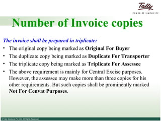Number of Invoice copies The invoice shall be prepared in triplicate: The original copy being marked as  Original For Buyer The duplicate copy being marked as  Duplicate For Transporter The triplicate copy being marked as  Triplicate For Assessee The above requirement is mainly for Central Excise purposes. However, the assessee may make more than three copies for his other requirements. But such copies shall be prominently marked  Not For Cenvat Purposes . 