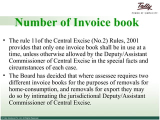 Number of Invoice book The rule 11of the Central Excise (No.2) Rules, 2001 provides that only one invoice book shall be in use at a time, unless otherwise allowed by the Deputy/Assistant Commissioner of Central Excise in the special facts and circumstances of each case. The Board has decided that where assessee requires two different invoice books for the purposes of removals for home-consumption, and removals for export they may do so by intimating the jurisdictional Deputy/Assistant Commissioner of Central Excise. 
