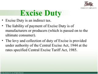 Excise Duty is an indirect tax.  The liability of payment of Excise Duty is of manufacturers or producers (which is passed on to the ultimate consumer).  The levy and collection of duty of Excise is provided under authority of the Central Excise Act, 1944 at the rates specified Central Excise Tariff Act, 1985. Excise Duty 