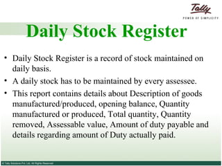 Daily Stock Register Daily Stock Register is a record of stock maintained on daily basis.  A daily stock has to be maintained by every assessee.  This report contains details about Description of goods manufactured/produced, opening balance, Quantity manufactured or produced, Total quantity, Quantity removed, Assessable value, Amount of duty payable and details regarding amount of Duty actually paid. 