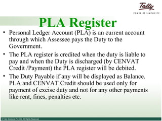 PLA Register Personal Ledger Account (PLA) is an current account through which Assessee pays the Duty to the Government.  The PLA register is credited when the duty is liable to pay and when the Duty is discharged (by CENVAT Credit /Payment) the PLA register will be debited.  The Duty Payable if any will be displayed as Balance. PLA and CENVAT Credit should be used only for payment of excise duty and not for any other payments like rent, fines, penalties etc. 