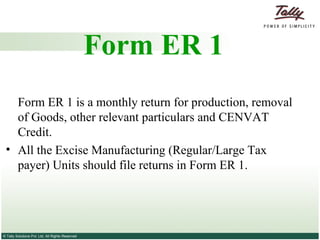 Form ER 1 Form ER 1 is a monthly return for production, removal of Goods, other relevant particulars and CENVAT Credit.  All the Excise Manufacturing (Regular/Large Tax payer) Units should file returns in Form ER 1. 