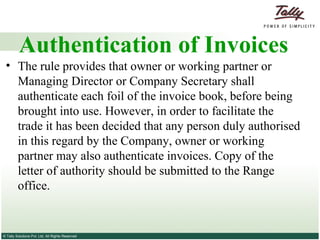Authentication of Invoices The rule provides that owner or working partner or Managing Director or Company Secretary shall authenticate each foil of the invoice book, before being brought into use. However, in order to facilitate the trade it has been decided that any person duly authorised in this regard by the Company, owner or working partner may also authenticate invoices. Copy of the letter of authority should be submitted to the Range office. 