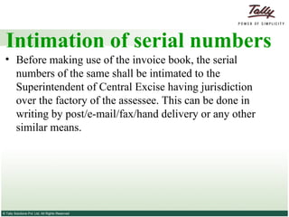 Intimation of serial numbers Before making use of the invoice book, the serial numbers of the same shall be intimated to the Superintendent of Central Excise having jurisdiction over the factory of the assessee. This can be done in writing by post/e-mail/fax/hand delivery or any other similar means. 