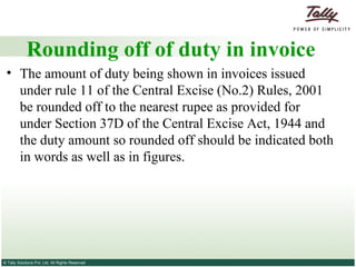 Rounding off of duty in invoice The amount of duty being shown in invoices issued under rule 11 of the Central Excise (No.2) Rules, 2001 be rounded off to the nearest rupee as provided for under Section 37D of the Central Excise Act, 1944 and the duty amount so rounded off should be indicated both in words as well as in figures. 