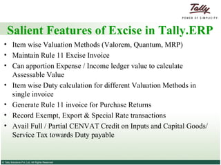 Salient Features of Excise in Tally.ERP  Item wise Valuation Methods (Valorem, Quantum, MRP)  Maintain Rule 11 Excise Invoice  Can apportion Expense / Income ledger value to calculate Assessable Value  Item wise Duty calculation for different Valuation Methods in single invoice  Generate Rule 11 invoice for Purchase Returns  Record Exempt, Export & Special Rate transactions  Avail Full / Partial CENVAT Credit on Inputs and Capital Goods/ Service Tax towards Duty payable  