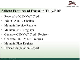 Salient Features of Excise in Tally.ERP   Reversal of CENVAT Credit  Print G.A.R. -7 Challan  Maintain Invoice Register  Maintain RG -1 register  Generate CENVAT Credit Register  Generate ER-1 & ER-3 returns  Maintain PLA Register  Excise Computation Report  