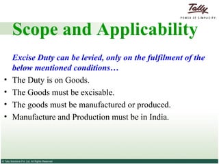 Scope and Applicability Excise Duty can be levied, only on the fulfilment of the below mentioned conditions… The Duty is on Goods. The Goods must be excisable. The goods must be manufactured or produced. Manufacture and Production must be in India. 