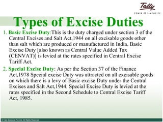 Types of Excise Duties 1.  Basic Excise Duty : This is the duty charged under section 3 of the Central Excises and Salt Act,1944 on all excisable goods other than salt which are produced or manufactured in India. Basic Excise Duty [also known as Central Value Added Tax (CENVAT)] is levied at the rates specified in Central Excise Tariff Act. 2.  Special Excise Duty : As per the Section 37 of the Finance Act,1978 Special excise Duty was attracted on all excisable goods on which there is a levy of Basic excise Duty under the Central Excises and Salt Act,1944. Special Excise Duty is levied at the rates specified in the Second Schedule to Central Excise Tariff Act, 1985. 