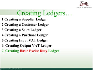 Creating Ledgers… 1 Creating a Supplier   Ledger 2  Creating a Customer   Ledger 3   Creating a Sales Ledger   4   Creating a Purchase Ledger   5 Creating Input VAT Ledger 6. Creating Output VAT Ledger 7. Creating  Basic Excise Duty  Ledger 