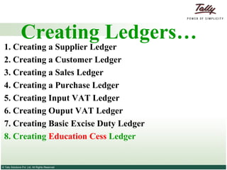 Creating Ledgers… 1. Creating a Supplier   Ledger 2.  Creating a Customer   Ledger 3.   Creating a Sales Ledger   4.   Creating a Purchase Ledger   5. Creating Input VAT Ledger 6. Creating Ouput VAT Ledger 7. Creating Basic Excise Duty Ledger 8. Creating  Education Cess  Ledger 