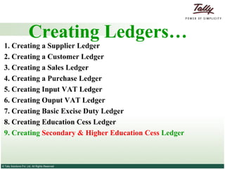 Creating Ledgers… 1. Creating a Supplier   Ledger 2.  Creating a Customer   Ledger 3.   Creating a Sales Ledger   4.   Creating a Purchase Ledger   5. Creating Input VAT Ledger 6. Creating Ouput VAT Ledger 7. Creating Basic Excise Duty Ledger 8. Creating Education Cess Ledger 9. Creating  Secondary & Higher Education Cess  Ledger 