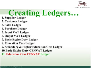 Creating Ledgers… 1. Supplier   Ledger 2.  Customer   Ledger 3.   Sales Ledger   4.   Purchase Ledger   5. Input VAT Ledger 6. Ouput VAT Ledger 7. Basic Excise Duty Ledger 8. Education Cess Ledger 9. Secondary & Higher Education Cess Ledger 10.Basic Excise Duty CENVAT Ledger 11.  Education Cess CENVAT  Ledger 