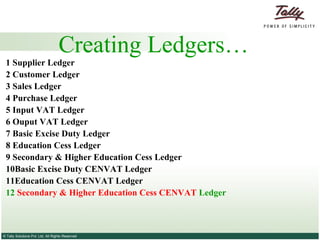 Creating Ledgers… 1 Supplier   Ledger 2  Customer   Ledger 3   Sales Ledger   4   Purchase Ledger   5 Input VAT Ledger 6 Ouput VAT Ledger 7 Basic Excise Duty Ledger 8 Education Cess Ledger 9 Secondary & Higher Education Cess Ledger 10Basic Excise Duty CENVAT Ledger 11Education Cess CENVAT Ledger 12  Secondary & Higher Education Cess CENVAT  Ledger  