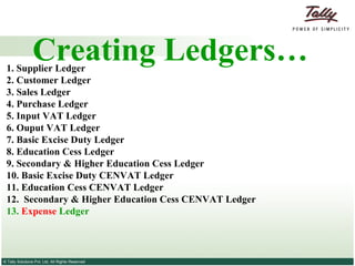Creating Ledgers… 1. Supplier   Ledger 2.  Customer   Ledger 3.   Sales Ledger   4.   Purchase Ledger   5. Input VAT Ledger 6. Ouput VAT Ledger 7. Basic Excise Duty Ledger 8. Education Cess Ledger 9. Secondary & Higher Education Cess Ledger 10. Basic Excise Duty CENVAT Ledger 11. Education Cess CENVAT Ledger 12.  Secondary & Higher Education Cess CENVAT Ledger  13.  Expense  Ledger 
