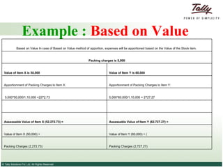 Example :  Based on Value   Packing Charges (2,727.27) Packing Charges (2,272.73)  Value of Item Y (60,000) + ( Value of Item X (50,000) + Assessable Value of Item Y (62,727.27) = Assessable Value of Item X (52,272.73) =      5,000*60,000/1,10,000 = 2727.27  5,000*50,000/1,10,000 =2272.73 Apportionment of Packing Charges to Item Y: Apportionment of Packing Charges to Item X: Value of Item Y is 60,000  Value of Item X is 50,000 Packing charges is 5,000 Based on Value In case of Based on Value method of apportion, expenses will be apportioned based on the Value of the Stock item.  
