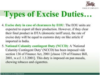 4.  Excise duty in case of clearances by EOU : The EOU units are expected to export all their production. However, if they clear their final product in DTA (domestic tariff area), the rate of excise duty will be equal to customs duty on like article if imported in India. 5.  National Calamity contingent Duty (NCCD) :  A 'National Calamity Contingent Duty' (NCCD) has been imposed vide section 136 of Finance Act, 2001 [clause 129 of Finance Bill, 2001, w.e.f. 1.3.2001]. This duty is imposed on pan masala, chewing tobacco and cigarettes. Types of Excise Duties… 