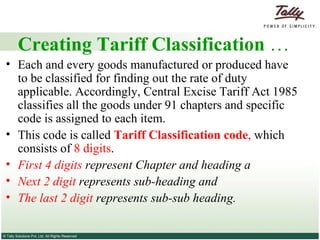 Creating Tariff Classification  … Each and every goods manufactured or produced have to be classified for finding out the rate of duty applicable. Accordingly, Central Excise Tariff Act 1985 classifies all the goods under 91 chapters and specific code is assigned to each item.  This code is called  Tariff Classification code ,  which consists of  8 digits .  First 4 digits  represent Chapter and heading a Next 2 digit  represents sub-heading and  The last 2 digit  represents sub-sub heading.  