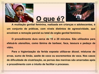 ❧
O que é?
A mutilação genital feminina, realizada em crianças e adolescentes, é
um conjunto de práticas, com níveis distintos de agressividade, que
envolvem a remoção parcial ou total do orgão genital feminino.
O procedimento dura cerca de 15 a 20 minutos. São utilizados para
efetuá-lo utensílios, como lâmina de barbear, faca, tesoura e pedaço de
vidro.
Para a higienização da ferida exposta utiliza-se álcool, misturas de
ervas, sumo de limão, azeite de coco ou excrementos de vaca. Nos casos
de dificuldade de cicatrização, as pernas das meninas são amarradas após
o procedimento com o intuito de facilitar o processo.
 