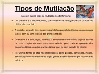 ❧
Tipos de Mutilação:
Existem quatro tipos de mutilação genital feminina:
● O primeiro é a clitoridectomia, que consiste na remoção parcial ou total do
clitóris e/ou prepúcio;
● A excisão, segundo tipo, é a remoção total ou parcial do clitóris e dos pequenos
lábios, com ou sem excisão dos grandes lábios;
● O terceiro é a infibulação, havendo o estreitamento do orifício vaginal através
de uma criação de uma membrana selante, pelo corte e aposição dos
pequenos lábios e/ou dos grandes lábios, com ou sem excisão do clitóris;
● Por último, temos os atos não classificados, como punção, perfuração, incisão,
escarificação e cauterização no órgão genital externo feminino por motivos não
médicos.
 