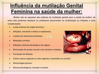 ❧
Influência da mutilação Genital
Feminina na saúde da mulher:
Muitas são as sequelas das práticas de mutilação genital para a saúde da mulher, de
entre elas podemos destacar os problemas decorrentes na cicatrização ou infeções e suas
complicações:
● Lesão extensa do órgão feminino;
● Infeções, incluindo o tétano e septicemia;
● Lesões em estruturas próximas;
● Retenção urinária;
● Infeções crônicas da bexiga e da vagina;
● Diminuição do prazer sexual e dor durante a relação;
● Formação de fistulas;
● Cistos vesico-vaginais ou reto-vaginais e queloides na cicatriz;
● Hemorragias graves;
● Danos psicológicos, sexuais e sociais.
 