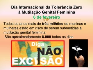 ❧Todos os anos mais de três milhões de meninas e
mulheres estão em risco de serem submetidas a
mutilação genital feminina.
São aproximadamente 8.000 todos os dias.
Dia Internacional da Tolerância Zero
à Mutilação Genital Feminina
6 de fevereiro
 