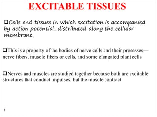 1
EXCITABLE TISSUES
qCells and tissues in which excitation is accompanied
by action potential, distributed along the cellular
membrane.
qThis is a property of the bodies of nerve cells and their processes—
nerve fibers, muscle fibers or cells, and some elongated plant cells
qNerves and muscles are studied together because both arc excitable
structures that conduct impulses. but the muscle contract
 