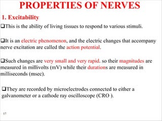 17
PROPERTIES OF NERVES
qThis is the ability of living tissues to respond to various stimuli.
qIt is an electric phenomenon, and the electric changes that accompany
nerve excitation are called the action potential.
qSuch changes are very small and very rapid. so their magnitudes are
measured in millivolts (mV) while their durations are measured in
milliseconds (msec).
qThey are recorded by microelectrodes connected to either a
galvanometer or a cathode ray oscilloscope (CRO ).
1. Excitability
 
