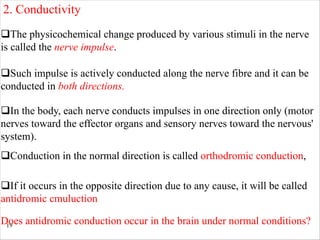 19
qThe physicochemical change produced by various stimuli in the nerve
is called the nerve impulse.
qSuch impulse is actively conducted along the nerve fibre and it can be
conducted in both directions.
qIn the body, each nerve conducts impulses in one direction only (motor
nerves toward the effector organs and sensory nerves toward the nervous'
system).
2. Conductivity
qConduction in the normal direction is called orthodromic conduction,
qIf it occurs in the opposite direction due to any cause, it will be called
antidromic cmuluction
Does antidromic conduction occur in the brain under normal conditions?
 