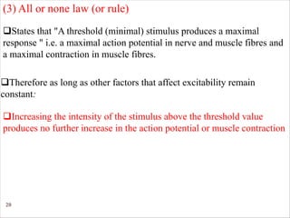 20
qStates that "A threshold (minimal) stimulus produces a maximal
response " i.e. a maximal action potential in nerve and muscle fibres and
a maximal contraction in muscle fibres.
qTherefore as long as other factors that affect excitability remain
constant:
qIncreasing the intensity of the stimulus above the threshold value
produces no further increase in the action potential or muscle contraction
(3) All or none law (or rule)
 