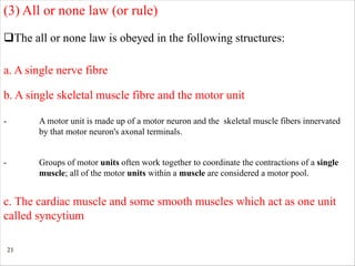 21
qThe all or none law is obeyed in the following structures:
a. A single nerve fibre
- A motor unit is made up of a motor neuron and the skeletal muscle fibers innervated
by that motor neuron's axonal terminals.
(3) All or none law (or rule)
c. The cardiac muscle and some smooth muscles which act as one unit
called syncytium
b. A single skeletal muscle fibre and the motor unit
- Groups of motor units often work together to coordinate the contractions of a single
muscle; all of the motor units within a muscle are considered a motor pool.
 