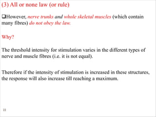 22
qHowever, nerve trunks and whole skeletal muscles (which contain
many fibres) do not obey the law.
(3) All or none law (or rule)
Why?
The threshold intensity for stimulation varies in the different types of
nerve and muscle fibres (i.e. it is not equal).
Therefore if the intensity of stimulation is increased in these structures,
the response will also increase till reaching a maximum.
 