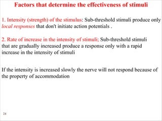 24
1. Intensity (strength) of the stimulus: Sub-threshold stimuli produce only
local responses that don't initiate action potentials .
Factors that determine the effectiveness of stimuli
If the intensity is increased slowly the nerve will not respond because of
the property of accommodation
2. Rate of increase in the intensity of stimuli; Sub-threshold stimuli
that are gradually increased produce a response only with a rapid
increase in the intensity of stimuli
 