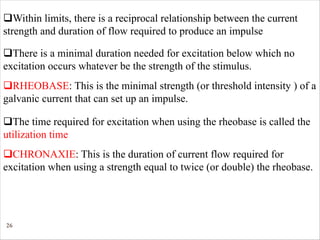 26
qWithin limits, there is a reciprocal relationship between the current
strength and duration of flow required to produce an impulse
qThere is a minimal duration needed for excitation below which no
excitation occurs whatever be the strength of the stimulus.
qRHEOBASE: This is the minimal strength (or threshold intensity ) of a
galvanic current that can set up an impulse.
qCHRONAXIE: This is the duration of current flow required for
excitation when using a strength equal to twice (or double) the rheobase.
qThe time required for excitation when using the rheobase is called the
utilization time
 