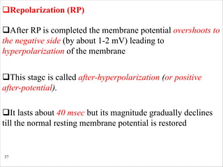 37
qRepolarization (RP)
qAfter RP is completed the membrane potential overshoots to
the negative side (by about 1-2 mV) leading to
hyperpolarization of the membrane
qThis stagc is called after-hyperpolarization (or positive
after-potential).
qIt lasts about 40 msec but its magnitude gradually declines
till the normal resting membrane potential is restored
 