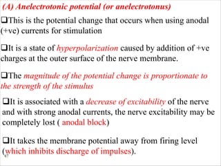 47
qThis is the potential change that occurs when using anodal
(+ve) currents for stimulation
(A) Anelectrotonic potential (or anelectrotonus)
qIt is a state of hyperpolarization caused by addition of +ve
charges at the outer surface of the nerve membrane.
qThe magnitude of the potential change is proportionate to
the strength of the stimulus
qIt is associated with a decrease of excitability of the nerve
and with strong anodal currents, the nerve excitability may be
completely lost ( anodal block)
qIt takes the membrane potential away from firing level
(which inhibits discharge of impulses).
 