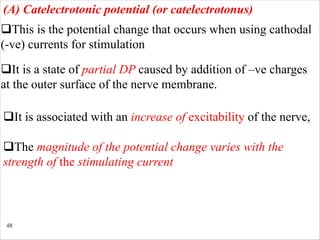 48
qThis is the potential change that occurs when using cathodal
(-ve) currents for stimulation
(A) Catelectrotonic potential (or catelectrotonus)
qIt is a state of partial DP caused by addition of –ve charges
at the outer surface of the nerve membrane.
qThe magnitude of the potential change varies with the
strength of the stimulating current
qIt is associated with an increase of excitability of the nerve,
 