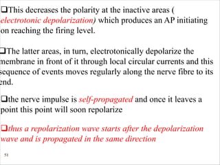 51
qThis decreases the polarity at the inactive areas (
electrotonic depolarization) which produces an AP initiating
on reaching the firing level.
qThe latter areas, in turn, electrotonically depolarize the
membrane in front of it through local circular currents and this
sequence of events moves regularly along the nerve fibre to its
end.
qthe nerve impulse is self-propagated and once it leaves a
point this point will soon repolarize
qthus a repolarization wave starts after the depolarization
wave and is propagated in the same direction
 