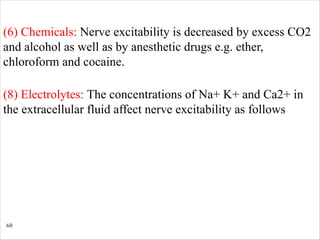 60
(6) Chemicals: Nerve excitability is decreased by excess CO2
and alcohol as well as by anesthetic drugs e.g. ether,
chloroform and cocaine.
(8) Electrolytes: The concentrations of Na+ K+ and Ca2+ in
the extracellular fluid affect nerve excitability as follows
 