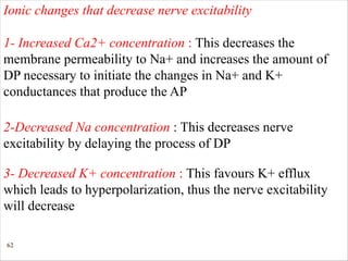 62
Ionic changes that decrease nerve excitability
1- Increased Ca2+ concentration : This decreases the
membrane permeability to Na+ and increases the amount of
DP necessary to initiate the changes in Na+ and K+
conductances that produce the AP
2-Decreased Na concentration : This decreases nerve
excitability by delaying the process of DP
3- Decreased K+ concentration : This favours K+ efflux
which leads to hyperpolarization, thus the nerve excitability
will decrease
 