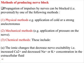 63
Methods of producing nerve block
qPropagation of impulses by nerves can be blocked (i.e.
prevented) by one of the following methods :
(1) Physical methods e.g. application of cold or a strong
anelectrotonus
(2) Mechanical methods (e.g. application of pressure on the
nerve).
(3) Chemical methods: These include:
(a) The ionic changes that decrease nerve excitability i.e.
increased Ca2+ and decreased Na+ or K+ concentration in the
extracellular fluid
 