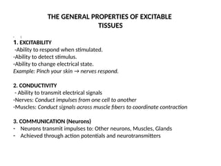 THE GENERAL PROPERTIES OF EXCITABLE
TISSUES
• 
1. EXCITABILITY
-Ability to respond when stimulated.
-Ability to detect stimulus.
-Ability to change electrical state.
Example: Pinch your skin → nerves respond.
2. CONDUCTIVITY
- Ability to transmit electrical signals
-Nerves: Conduct impulses from one cell to another
-Muscles: Conduct signals across muscle fibers to coordinate contraction
3. COMMUNICATION (Neurons)
- Neurons transmit impulses to: Other neurons, Muscles, Glands
- Achieved through action potentials and neurotransmitters
 