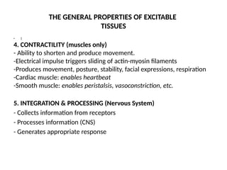 THE GENERAL PROPERTIES OF EXCITABLE
TISSUES
• 
4. CONTRACTILITY (muscles only)
- Ability to shorten and produce movement.
-Electrical impulse triggers sliding of actin-myosin filaments
-Produces movement, posture, stability, facial expressions, respiration
-Cardiac muscle: enables heartbeat
-Smooth muscle: enables peristalsis, vasoconstriction, etc.
5. INTEGRATION & PROCESSING (Nervous System)
- Collects information from receptors
- Processes information (CNS)
- Generates appropriate response
 