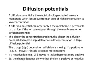 Diffusion potentials
• A diffusion potential is the electrical voltage created across a
membrane when ions move from an area of high concentration to
low concentration.
• A diffusion potential can occur only if the membrane is permeable
to that ion. If the ion cannot pass through the membrane → no
diffusion potential.
• The bigger the concentration gradient, the bigger the diffusion
potential. Example: Large difference in K⁺ concentration → large
diffusion potential.
• The charge (sign) depends on which ion is moving: If a positive ion
(e.g., K⁺) moves → inside becomes more negative
• If a negative ion (e.g., Cl⁻) moves → inside becomes more positive
• So, the charge depends on whether the ion is positive or negative.
 